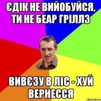 ЄДІК НЕ ВИЙОБУЙСЯ, ТИ НЕ БЕАР ГРІЛЛЗ ВИВЄЗУ В ЛІС - ХУЙ ВЕРНЕССЯ