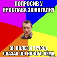 Попросив у Ярослава зажигалку Он полез в трусы, сказав шо ничого нема