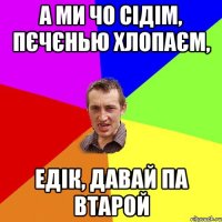 А ми чо сідім, пєчєнью хлопаєм, едік, давай па втарой