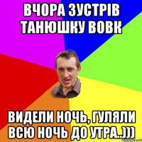 Вчора зустрів Танюшку Вовк Видели ночь, гуляли всю ночь до утра..)))