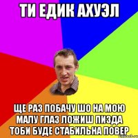 Ти едик ахуэл ще раз побачу шо на мою малу глаз ложиш пизда тоби буде стабильна повер