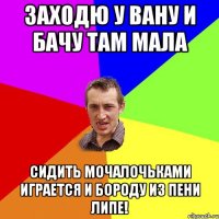 Заходю у вану и бачу там Мала сидить мочалочьками играется и бороду из пени липе!