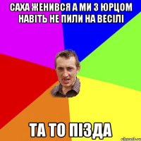 саха женився а ми з Юрцом навіть не пили на весілі та то пізда