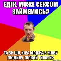 Едік, може сексом займемось? Та ви шо, хіба можна в живу людину, піской тикати?