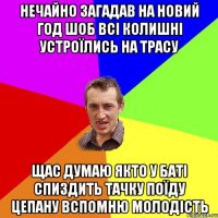 нечайно загадав на новий год шоб всі колишні устроїлись на трасу щас думаю якто у баті спиздить тачку поїду цепану вспомню молодість