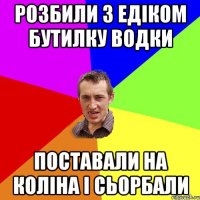 розбили з едіком бутилку водки поставали на коліна і сьорбали