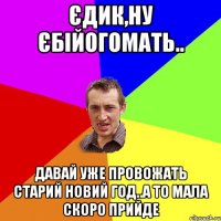 Єдик,ну єбійогомать.. давай уже провожать старий новий год..а то мала скоро прийде