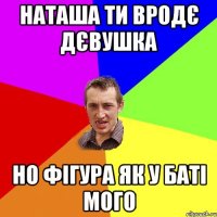 наташа ти вродє дєвушка но фігура як у баті мого