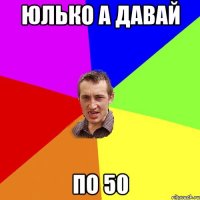 юлько а давай по 50