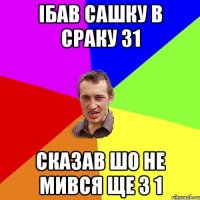 ібав Сашку в сраку 31 сказав шо не мився ще з 1