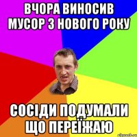 вчора виносив мусор з нового року сосіди подумали що переїжаю