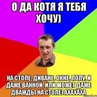 О да котя я тебя хочу) На столе, диване, окне, полу, и даже ванной, или может даже дважды на столе) ахахаха