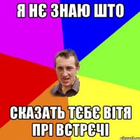 Я нє знаю што Сказать тєбє Вітя прі встрєчі