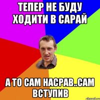 Тепер не буду ходити в сарай а то сам насрав..сам вступив