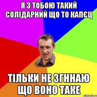 я з тобою такий солідарний що то капєц тільки не згннаю що воно таке