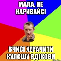 мала, не наривайсі вчисі херачити кулєшу Єдікови