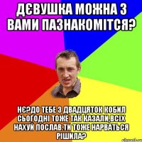 дєвушка можна з вами пазнакомітся? нє?до тебе з двадцяток кобил сьогодні тоже так казали,всіх нахуй послав.Ти тоже нарваться рішила?