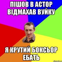 Пішов в астор відмахав вуйку я крутий боксьор ебать