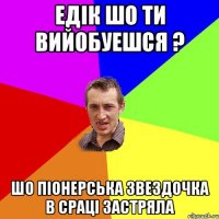 ЕДIК ШО ТИ ВИЙОБУЕШСЯ ? ШО ПIОНЕРСЬКА ЗВЕЗДОЧКА В СРАЦІ ЗАСТРЯЛА