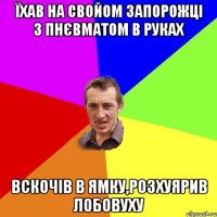 їхав на свойом запорожцi з пнЄвматом в руках вскочiв в ямку,розхуярив лобовуху