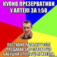 Купив презервативи у аптекі за 1:50 Поставив палатку у селі продавав за 5 сказав що бабушка з Польщі привезла