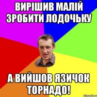 Вирішив малій зробити лодочьку а вийшов язичок торнадо!