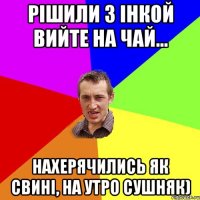 Рішили з Інкой вийте на чай... Нахерячились як свині, на утро сушняк)