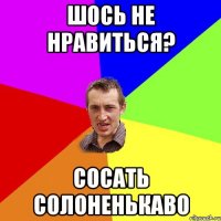 ШОСЬ НЕ НРАВИТЬСЯ? СОСАТЬ СОЛОНЕНЬКАВО