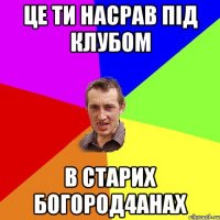 це ти насрав під клубом в старих богород4анах