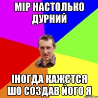 МІР НАСТОЛЬКО ДУРНИЙ ІНОГДА КАЖЄТСЯ ШО СОЗДАВ ЙОГО Я