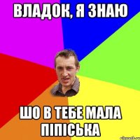 Владок, я знаю Шо в тебе мала піпіська