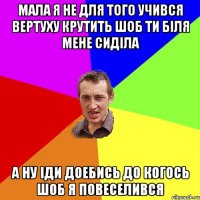 Мала я не для того учився вертуху крутить шоб ти біля мене сиділа а ну іди доебись до когось шоб я повеселився