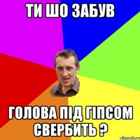 ти шо забув голова під гіпсом свербить ?