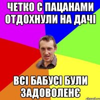 четко с пацанами отдохнули на дачі всі бабусі були задоволенє