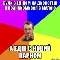 були з едіком на дискотеці я познайомився з малою а едік с новий парнєм