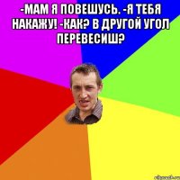 -Мам я повешусь. -Я тебя накажу! -Как? В другой угол перевесиш? 