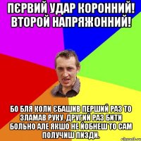 Пєрвий удар коронний! Второй напряжонний! бо бля коли єбашив перший раз то зламав руку. другий раз бити больно але якшо не йобнеш то сам получиш пизди.