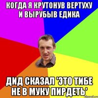 когда я крутонув вертуху и вырубыв Едика Дид сказал 'это тибе не в муку пирдеть'