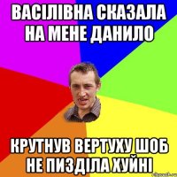 васілівна сказала на мене данило крутнув вертуху шоб не пизділа хуйні