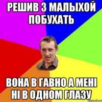 РЕШИВ З МАЛЫХОЙ ПОБУХАТЬ ВОНА В ГАВНО А МЕНІ НІ В ОДНОМ ГЛАЗУ