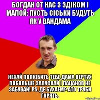 Богдан от нас з эдiком i малой: пусть сiськи будуть як у вандама нехай полюбить тебе дама вертух побольше запускай i пацанов не забувай! PS. Де бухаем? ато труби горять.