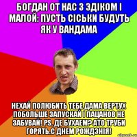 Богдан от нас з эдiком i малой: пусть сiськи будуть як у вандама нехай полюбить тебе дама вертух побольше запускай i пацанов не забувай! PS. Де бухаем? ато труби горять.С ДНЕМ РОЖДЭНIЯ!