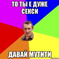 то ты е дуже секси давай мутити