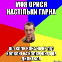 Моя орися настільки гарна шо коли вона на нр під йолкою на йолку ніхто не дивиться