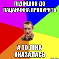 підійшов до пацанчика прикурить а то Ліна оказалась