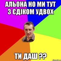 Альона но ми тут з Єдіком удвох Ти даш ??