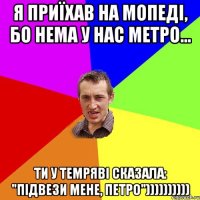 Я приїхав на мопеді, бо нема у нас метро... Ти у темряві сказала: "Підвези мене, Петро"))))))))))