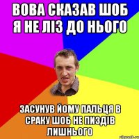 вова сказав шоб я не ліз до нього засунув йому пальця в сраку шоб не пиздів лишнього