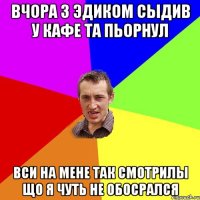 вчора з эдиком сыдив у кафе та пьорнул вси на мене так смотрилы що я чуть не обосрался