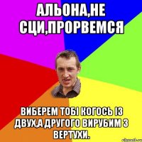 Альона,не сци,прорвемся виберем тобі когось із двух,а другого вирубим з вертухи.